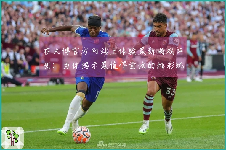 在火博官方网站上体验最新游戏评测：为你揭示最值得尝试的精彩玩法与潜在陷阱